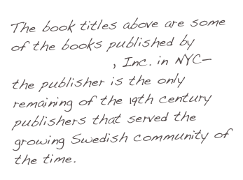 The book titles above are some of the books published by Swedish News, Inc. in NYC—the publisher is the only remaining of the 19th century publishers that served the growing Swedish community of the time.